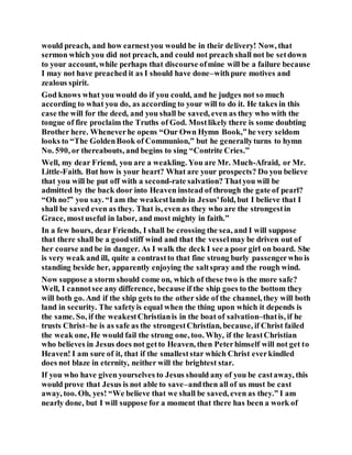 would preach, and how earnestyou would be in their delivery! Now, that
sermon which you did not preach, and could not preach shall not be setdown
to your account, while perhaps that discourse ofmine will be a failure because
I may not have preached it as I should have done–withpure motives and
zealous spirit.
God knows what you would do if you could, and he judges not so much
according to what you do, as according to your will to do it. He takes in this
case the will for the deed, and you shall be saved, even as they who with the
tongue of fire proclaim the Truths of God. Mostlikely there is some doubting
Brother here. Wheneverhe opens “Our Own Hymn Book,”he very seldom
looks to “The GoldenBook of Communion,” but he generallyturns to hymn
No. 590, or thereabouts, and begins to sing “Contrite Cries.”
Well, my dear Friend, you are a weakling. You are Mr. Much-Afraid, or Mr.
Little-Faith. But how is your heart? What are your prospects? Do you believe
that you will be put off with a second-rate salvation? Thatyou will be
admitted by the back door into Heaven instead of through the gate of pearl?
“Oh no!” you say. “I am the weakestlamb in Jesus'fold, but I believe that I
shall be saved even as they. That is, even as they who are the strongestin
Grace, mostuseful in labor, and most mighty in faith.”
In a few hours, dear Friends, I shall be crossing the sea, and I will suppose
that there shall be a goodstiff wind and that the vesselmay be driven out of
her course and be in danger. As I walk the deck I see a poor girl on board. She
is very weak and ill, quite a contrastto that fine strong burly passengerwho is
standing beside her, apparently enjoying the saltspray and the rough wind.
Now suppose a storm should come on, which of these two is the more safe?
Well, I cannotsee any difference, because if the ship goes to the bottom they
will both go. And if the ship gets to the other side of the channel, they will both
land in security. The safetyis equal when the thing upon which it depends is
the same. So, if the weakestChristianis in the boat of salvation–thatis, if he
trusts Christ–he is as safe as the strongestChristian, because, if Christ failed
the weak one, He would fail the strong one, too. Why, if the leastChristian
who believes in Jesus does not getto Heaven, then Peterhimself will not get to
Heaven! I am sure of it, that if the smalleststar which Christ everkindled
does not blaze in eternity, neither will the brightest star.
If you who have given yourselves to Jesus should any of you be castaway, this
would prove that Jesus is not able to save–andthen all of us must be cast
away, too. Oh, yes! “We believe that we shall be saved, even as they.” I am
nearly done, but I will suppose for a moment that there has been a work of
 