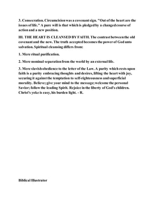 3. Consecration. Circumcisionwas a covenantsign. "Out of the heart are the
issues of life." A pure will is that which is pledgedby a changedcourse of
actionand a new position.
III. THE HEART IS CLEANSED BY FAITH. The contrastbetweenthe old
covenantand the new. The truth acceptedbecomes the powerof Godunto
salvation. Spiritual cleansing differs from:
1. Mere ritual purification.
2. Mere nominal separationfrom the world by an external life.
3. Mere slavishobedience to the letter of the Law. A purity which rests upon
faith is a purity embracing thoughts and desires, lifting the heart with joy,
securing it againstthe temptation to self-righteousness andsuperficial
morality. Believe;give your mind to the message;welcome the personal
Savior; follow the leading Spirit. Rejoice in the liberty of God's children.
Christ's yoke is easy, his burden light. - R.
Biblical Illustrator
 
