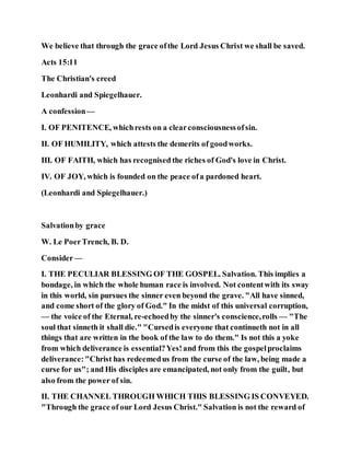 We believe that through the grace ofthe Lord Jesus Christ we shall be saved.
Acts 15:11
The Christian's creed
Leonhardi and Spiegelhauer.
A confession—
I. OF PENITENCE, whichrests on a clearconsciousnessofsin.
II. OF HUMILITY, which attests the demerits of goodworks.
III. OF FAITH, which has recognised the riches of God's love in Christ.
IV. OF JOY, which is founded on the peace ofa pardoned heart.
(Leonhardi and Spiegelhauer.)
Salvationby grace
W. Le PoerTrench, B. D.
Consider—
I. THE PECULIAR BLESSING OF THE GOSPEL. Salvation. This implies a
bondage, in which the whole human race is involved. Not contentwith its sway
in this world, sin pursues the sinner even beyond the grave. "All have sinned,
and come short of the glory of God." In the midst of this universal corruption,
— the voice of the Eternal, re-echoedby the sinner's conscience,rolls — "The
soul that sinneth it shall die." "Cursedis everyone that continueth not in all
things that are written in the book of the law to do them." Is not this a yoke
from which deliverance is essential?Yes!and from this the gospelproclaims
deliverance:"Christ has redeemedus from the curse of the law, being made a
curse for us"; and His disciples are emancipated, not only from the guilt, but
also from the power of sin.
II. THE CHANNEL THROUGH WHICH THIS BLESSING IS CONVEYED.
"Through the grace of our Lord Jesus Christ." Salvation is not the reward of
 