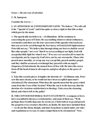 Grace -- the one way of salvation
C. H. Spurgeon.
Considerthe text as —
I. AN APOSTOLICAL CONFESSIONOF FAITH. "We believe." We will call
it the "Apostle's Creed," and it has quite as cleara right to that title as that
which goes by the name.
1. The apostle did not believe in —(1) Ritualism. All his testimony is
concerning the grace of Christ. He says nothing whatever about ordinances,
ceremonies;and those are the true successors ofthe apostles who teachyou
that you are to be savedthrough the free mercy of God.(2)Self-righteousness.
Peterdid not say, "We believe that through doing our best we shall be saved
like other people," nor even "that if we actaccording to our light, God will
acceptthat little light for what it was." If we are ever savedat all we must be
savedgratis, not by wages;by God's love, not by our own merits. Those who
preach mere morality, or setup any way except this, preach another gospel,
and they shall be accursed, eventhough they preachit with an angel's
eloquence.(3)Salvationby the natural force of free will. He takes the crown
from off the head of man in all respects, andgives all glory to the grace of
God.
2. Take this creedto pieces. It implies the doctrine of —(1) Human ruin. Peter
saw this most clearly, or he would not have been so explicit upon man's
salvation.(2)The atonement. What does the apostle mean but the grace which
came from the Cross ofthe Saviour? What the sun is to the heavens, that the
doctrine of a vicarious satisfactionis to theology. Take awaythe cleansing
blood, and what is left to the guilty?
II. THE CONVERTEDMORALMAN'S STATEMENT. A company of Jews
have assembledto discuss a certainmatter, and some of them say, "Well,
perhaps these Gentile dogs may be saved; yes, Christ told us to go and preach
the gospelto every creature; therefore, no doubt, He must have included them
— we do not like them, though, and must keepthem as much under our rules
and regulations as we can; we must compel them to be circumcised." Now,
 