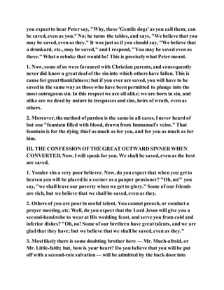 you expectto hear Peter say, "Why, these 'Gentile dogs'as you call them, can
be saved, even as you." No; he turns the tables, and says, "We believe that you
may be saved, even as they." It was just as if you should say, "We believe that
a drunkard, etc., may be saved," and I respond, "You may be saved even as
these." Whata rebuke that would be! This is preciselywhat Peter meant.
1. Now, some of us were favoured with Christian parents, and consequently
never did know a greatdeal of the sin into which others have fallen. This is
cause for greatthankfulness; but if you ever are saved, you will have to be
savedin the same way as those who have been permitted to plunge into the
most outrageous sin. In this respectwe are all alike; we are born in sin, and
alike are we dead by nature in trespassesand sins, heirs of wrath, even as
others.
2. Moreover, the method of pardon is the same in all cases. Inever heard of
but one "fountain filled with blood, drawn from Immanuel's veins." That
fountain is for the dying thief as much as for you, and for you as much as for
him.
III. THE CONFESSION OF THE GREAT OUTWARD SINNER WHEN
CONVERTED. Now, Iwill speak for you. We shall be saved, even as the best
are saved.
1. Yonder sits a very poor believer. Now, do you expect that when you getto
heaven you will be placed in a corner as a pauper pensioner? "Oh, no!" you
say, "we shall leave our poverty when we get to glory." Some of our friends
are rich, but we believe that we shall be saved, even as they.
2. Others of you are poor in useful talent, You cannot preach, or conduct a
prayer meeting, etc. Well, do you expect that the Lord Jesus will give you a
second-handrobe to wearat His wedding feast, and serve you from cold and
inferior dishes? "Oh, no! Some of our brethren have greattalents, and we are
glad that they have; but we believe that we shall be saved, even as they."
3. Mostlikely there is some doubting brother here — Mr. Much-afraid, or
Mr. Little-faith; but, how is your heart? Do you believe that you will be put
off with a second-rate salvation— will be admitted by the back door into
 