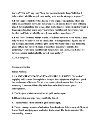 heaven? "Oh, no!" sayyou; "I am the weakestlamb in Jesus'fold; but I
believe that I shall be saved, even as they who are the strongestin grace."
4. I will suppose that there has been a work of grace in a prison. There are
half a dozen villains there, but the grace ofGod has made new men of them;
and, if they understood the text, as they lookedacrossthe room and saw half a
dozen apostles, they might say, "We believe that through the grace ofour
Lord Jesus Christ we shall be saved, even as those apostles are."
5. I will selectthe three Marys whom Jesus loved and who loved Jesus. These
holy women, we believe, will be saved. But I will suppose that I go to one of
our Refuges, andthere are three girls there who were once of evil fame: the
grace ofGod has met with them. These three might say, humbly, but
positively, "We believe that through the grace of our Lord Jesus Christ we
three reclaimed harlots shall be saved, even as they."
(C. H. Spurgeon.)
Common salvation
James Parsons.
I. AN ANTICIPATION OF AN INVALUABLE BLESSING. "Salvation"
implying deliverance from spiritual danger, the enjoyment of spiritual good,
the attainment of heaven. Man's state rendered redemptive interference
necessary. Law was followedby rebellion: rebellion involves penal
consequences.
1. The Scriptural statements of man's guilt and danger.
2. Observationand experience verify the Word.
3. The individual involvement in guilt and danger.
4. The necessaryelements ofsalvation. Freedomfrom debasement, defilement,
fear of death and judgment and what lies beyond. The bestowmentof life,
immortality, heaven.
 