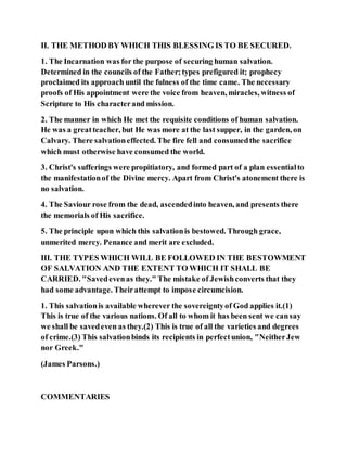 II. THE METHOD BY WHICH THIS BLESSING IS TO BE SECURED.
1. The Incarnation was for the purpose of securing human salvation.
Determined in the councils of the Father;types prefigured it; prophecy
proclaimed its approach until the fulness of the time came. The necessary
proofs of His appointment were the voice from heaven, miracles, witness of
Scripture to His characterand mission.
2. The manner in which He met the requisite conditions of human salvation.
He was a greatteacher, but He was more at the last supper, in the garden, on
Calvary. There salvationeffected. The fire fell and consumedthe sacrifice
which must otherwise have consumed the world.
3. Christ's sufferings were propitiatory, and formed part of a plan essentialto
the manifestationof the Divine mercy. Apart from Christ's atonement there is
no salvation.
4. The Saviour rose from the dead, ascendedinto heaven, and presents there
the memorials of His sacrifice.
5. The principle upon which this salvationis bestowed. Through grace,
unmerited mercy. Penance and merit are excluded.
III. THE TYPES WHICH WILL BE FOLLOWED IN THE BESTOWMENT
OF SALVATION AND THE EXTENT TO WHICH IT SHALL BE
CARRIED. "Savedevenas they." The mistake of Jewishconverts that they
had some advantage. Theirattempt to impose circumcision.
1. This salvationis available wherever the sovereigntyof God applies it.(1)
This is true of the various nations. Of all to whom it has been sent we cansay
we shall be savedeven as they.(2) This is true of all the varieties and degrees
of crime.(3) This salvationbinds its recipients in perfectunion, "NeitherJew
nor Greek."
(James Parsons.)
COMMENTARIES
 