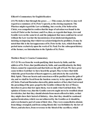 Ellicott's Commentary for English Readers
(11) We believe that through the grace . . .—This comes, in what we may well
regard as a summary of St. Peter’s speech, as the closing argument. The
Pharisee might regard the Law as binding, but even he, if he believed in
Christ, was compelled to confess thathis hope of salvationwas found in the
work of Christ as the Saviour; and if so, then, as regards that hope, Jew and
Gentile were on the same level, and the judgment that men could not be saved
without the Law was but the inconsistencyof an intolerant dogmatism,
insisting on imposing that which was acknowledgedto be profitless. It may be
noted that this is the lastappearance ofSt. Peter in the Acts, which from this
period turns exclusively upon the work of St. Paul. For the subsequenthistory
of the former, see Introduction to the Epistles of St. Peter.
Matthew Henry's Concise Commentary
15:7-21 We see from the words purifying their hearts by faith, and the
address of St. Peter, that justification by faith, and sanctificationby the Holy
Ghost, cannot be separated;and that both are the gift of God. We have great
cause to bless Godthat we have heard the gospel. Maywe have that faith
which the greatSearcherof hearts approves, and attests by the sealof the
Holy Spirit. Then our hearts and conscienceswill be purified from the guilt of
sin, and we shall be freed from the burdens some try to lay upon the disciples
of Christ. Paul and Barnabas showedby plain matters of fact, that God owned
the preaching of the pure gospelto the Gentiles without the law of Moses;
therefore to press that law upon them, was to undo what God had done. The
opinion of James was, that the Gentile converts ought not to be troubled about
Jewishrites, but that they should abstain from meats offered to idols, so that
they might show their hatred of idolatry. Also, that they should be cautioned
againstfornication, which was not abhorred by the Gentiles as it should be,
and even formed a part of some of their rites. They were counselledto abstain
from things strangled, and from eating blood; this was forbidden by the law of
Moses,and also here, from reverence to the blood of the sacrifices, which
 