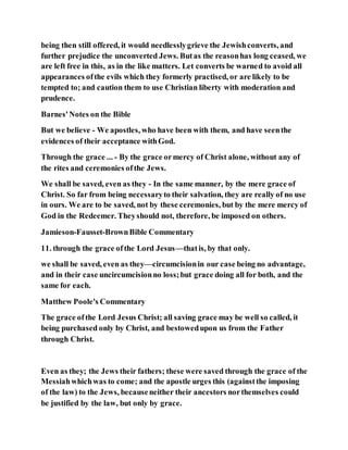 being then still offered, it would needlesslygrieve the Jewishconverts, and
further prejudice the unconverted Jews. Butas the reasonhas long ceased, we
are left free in this, as in the like matters. Let converts be warned to avoid all
appearances ofthe evils which they formerly practised, or are likely to be
tempted to; and caution them to use Christian liberty with moderation and
prudence.
Barnes'Notes on the Bible
But we believe - We apostles, who have been with them, and have seenthe
evidences of their acceptance withGod.
Through the grace ... - By the grace ormercy of Christ alone, without any of
the rites and ceremonies ofthe Jews.
We shall be saved, even as they - In the same manner, by the mere grace of
Christ. So far from being necessaryto their salvation, they are really of no use
in ours. We are to be saved, not by these ceremonies, but by the mere mercy of
God in the Redeemer. Theyshould not, therefore, be imposed on others.
Jamieson-Fausset-BrownBible Commentary
11. through the grace ofthe Lord Jesus—thatis, by that only.
we shall be saved, even as they—circumcisionin our case being no advantage,
and in their case uncircumcisionno loss;but grace doing all for both, and the
same for each.
Matthew Poole's Commentary
The grace ofthe Lord Jesus Christ; all saving grace may be well so called, it
being purchased only by Christ, and bestowedupon us from the Father
through Christ.
Even as they; the Jews their fathers; these were saved through the grace of the
Messiahwhichwas to come; and the apostle urges this (againstthe imposing
of the law) to the Jews, becauseneither their ancestors northemselves could
be justified by the law, but only by grace.
 