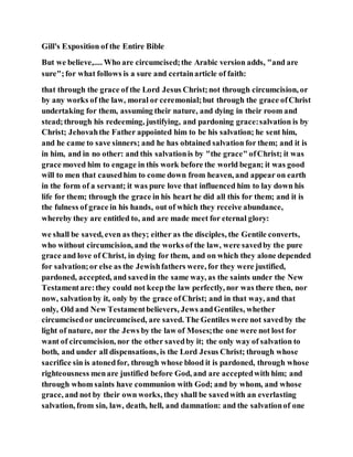 Gill's Exposition of the Entire Bible
But we believe,.... Who are circumcised;the Arabic version adds, "and are
sure";for what follows is a sure and certainarticle of faith:
that through the grace of the Lord Jesus Christ;not through circumcision, or
by any works of the law, moral or ceremonial;but through the grace ofChrist
undertaking for them, assuming their nature, and dying in their room and
stead;through his redeeming, justifying, and pardoning grace:salvation is by
Christ; Jehovahthe Father appointed him to be his salvation; he sent him,
and he came to save sinners; and he has obtained salvation for them; and it is
in him, and in no other: and this salvationis by "the grace" ofChrist; it was
grace moved him to engage in this work before the world began; it was good
will to men that causedhim to come down from heaven, and appear on earth
in the form of a servant; it was pure love that influenced him to lay down his
life for them; through the grace in his heart he did all this for them; and it is
the fulness of grace in his hands, out of which they receive abundance,
whereby they are entitled to, and are made meet for eternal glory:
we shall be saved, even as they; either as the disciples, the Gentile converts,
who without circumcision, and the works of the law, were savedby the pure
grace and love of Christ, in dying for them, and on which they alone depended
for salvation;or else as the Jewishfathers were, for they were justified,
pardoned, accepted, and savedin the same way, as the saints under the New
Testamentare:they could not keepthe law perfectly, nor was there then, nor
now, salvationby it, only by the grace ofChrist; and in that way, and that
only, Old and New Testamentbelievers, Jews andGentiles, whether
circumcisedor uncircumcised, are saved. The Gentiles were not savedby the
light of nature, nor the Jews by the law of Moses;the one were not lost for
want of circumcision, nor the other savedby it; the only way of salvation to
both, and under all dispensations, is the Lord Jesus Christ; through whose
sacrifice sin is atonedfor, through whose blood it is pardoned, through whose
righteousness menare justified before God, and are acceptedwith him; and
through whom saints have communion with God; and by whom, and whose
grace, and not by their own works, they shall be savedwith an everlasting
salvation, from sin, law, death, hell, and damnation: and the salvationof one
 