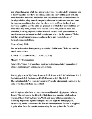 and of another, even of all that are saved, Jews orGentiles, is by grace;no one
is deserving of it; they have all sinned, and come short of the glory of God;
have done that which is abominable, and they themselves are abominable in
the sight of God; they have destroyed, and cannothelp themselves;nor have
they anyone goodthing but what they have receivedfrom the Lord, and
therefore ought to ascribe all to his grace;it is by that they are what they are,
have what they have, and do what they do. Salvation, in all its parts and
branches, is owing to grace;and so it is with respectto all persons that are
saved; some are not savedby their works, andothers by the grace ofChrist,
but they are all savedby grace;and none have any room to boastof
themselves againstothers.
Geneva Study Bible
But we believe that through the grace of the LORD Jesus Christ we shall be
saved, even as they.
EXEGETICAL(ORIGINAL LANGUAGES)
Meyer's NT Commentary
Acts 15:11. ʼΑλλά] A triumphant contrastto the immediately preceding ὃν
οὔτε οἱ πατέρες ἡμῶν οὔτε ἡμεῖς ἰσχύσ. βαστ.
διὰ τῆς χάρ. τ. κυρ. Ἰ.] Comp. Romans 5:15; Romans 1:7; 1 Corinthians 1:3; 2
Corinthians 1:2; 2 Corinthians 13:13; Ephesians 1:2; Php 1:2; 2
Thessalonians 1:2. Not elsewhereusedby Peter. In triumphant contrastto the
yoke of the law, it is here placed first.
καθʼὃν τρόπονκἀκεῖνοι]sc. πιστεύουσι σωθῆναι διὰ τῆς χάριτος τοῦ κυρ.
Ἰησοῦ. The ἐκεῖνοι are the Gentile-Christians, to whom the whole debate
relates. Others (Calvin, Calovius, Wolf, and many older commentators,
following Augustine, againstPelagius)make it apply to πατέρες ἡμῶν.
Incorrectly, as the salvation of the Jewishfathers (servati fuerunt is supplied)
is quite alien from the question concerning the σωτηρία of the Gentile-
 