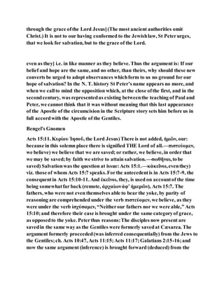 through the grace ofthe Lord Jesus](The most ancient authorities omit
Christ.) It is not to our having conformed to the Jewishlaw, St Peterurges,
that we look for salvation, but to the grace of the Lord.
even as they] i.e. in like manner as they believe. Thus the argument is: If our
belief and hope are the same, and no other, than theirs, why should these new
converts be urged to adopt observances whichform to us no ground for our
hope of salvation? In the N. T. history St Peter’s name appears no more, and
when we callto mind the opposition which, at the close ofthe first, and in the
secondcentury, was representedas existing betweenthe teaching of Paul and
Peter, we cannot think that it was without meaning that this last appearance
of the Apostle of the circumcision in the Scripture story sets him before us in
full accordwith the Apostle of the Gentiles.
Bengel's Gnomen
Acts 15:11. Κυρίου Ἰησοῦ, the Lord Jesus)There is not added, ἡμῶν, our:
because in this solemn place there is signified THE Lord of all.—πιστεύομεν,
we believe) we believe that we are saved; or rather, we believe, in order that
we may be saved;by faith we strive to attain salvation.—σωθῆναι,to be
saved) Salvationwas the question at issue:Acts 15:1.—κἀκεῖνοι,eventhey)
viz. those of whom Acts 15:7 speaks.Forthe antecedentis in Acts 15:7-9, the
consequentin Acts 15:10-11. And ἐκεῖνοι, they, is used on accountof the time
being somewhatfar back (remote, ἀρχαίωνἀφʼ ἡμερῶν), Acts 15:7. The
fathers, who were not even themselves able to bear the yoke, by parity of
reasoning are comprehended under the verb πιστεὐομεν, we believe, as they
were under the verb ἰσχύσαμεν, “Neitherour fathers nor we were able,” Acts
15:10;and therefore their case is brought under the same categoryof grace,
as opposedto the yoke. Peterthus reasons:The disciples now present are
savedin the same way as the Gentiles were formerly savedat Cæsarea. The
argument formerly proceeded(was inferred consequentially) from the Jews to
the Gentiles;ch. Acts 10:47, Acts 11:15;Acts 11:17;Galatians 2:15-16;and
now the same argument (inference) is brought forward (deduced) from the
 