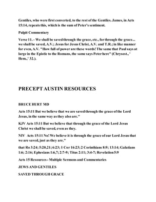 Gentiles, who were first converted, to the rest of the Gentiles. James, in Acts
15:14, repeats this, which is the sum of Peter’s sentiment.
Pulpit Commentary
Verse 11. - We shall be savedthrough the grace, etc., forthrough the grace...
we shall be saved, A.V.; Jesus for Jesus Christ, A.V. and T.R.;in like manner
for even, A.V. "How full of power are these words!The same that Paul says at
large in the Epistle to the Romans, the same says Peterhere" (Chrysost., '
Hem.,' 32.).
PRECEPTAUSTIN RESOURCES
BRUCE HURT MD
Acts 15:11 But we believe that we are savedthrough the grace ofthe Lord
Jesus, in the same way as they also are."
KJV Acts 15:11 But we believe that through the grace of the Lord Jesus
Christ we shall be saved, even as they.
NIV Acts 15:11 No!We believe it is through the grace ofour Lord Jesus that
we are saved, just as they are."
that Ro 3:24; 5:20,21;6:23; 1 Cor 16:23;2 Corinthians 8:9; 13:14; Galatians
1:6; 2:16; Ephesians 1:6,7;2:7-9; Titus 2:11; 3:4-7; Revelation5:9
Acts 15 Resources - Multiple Sermons and Commentaries
JEWS AND GENTILES
SAVED THROUGH GRACE
 