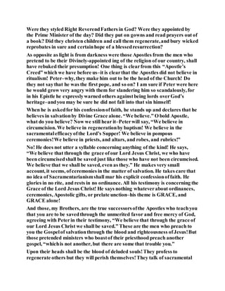 Were they styled Right ReverendFathers in God? Were they appointed by
the Prime Minister of the day? Did they put on gowns and read prayers out of
a book? Did they christen children and call them regenerate,and bury wicked
reprobates in sure and certainhope of a blessedresurrection?
As opposite as light is from darkness were those Apostles from the men who
pretend to be their Divinely-appointed ing of the religion of our country, shall
have rebuked their presumption! One thing is clearfrom this “Apostle’s
Creed” which we have before us–it is clearthat the Apostles did not believe in
ritualism! Peter–why, they make him out to be the head of the Church! Do
they not saythat he was the first pope, and so on? I am sure if Peter were here
he would grow very angry with them for slandering him so scandalously, for
in his Epistle he expresslywarned others againstbeing lords overGod’s
heritage–andyou may be sure he did not fall into that sin himself!
When he is askedfor his confessionoffaith, he stands up and declares that he
believes in salvationby Divine Grace alone. “We believe.” O bold Apostle,
what do you believe? Now we still hear it–Peterwill say, “We believe in
circumcision. We believe in regenerationby baptism! We believe in the
sacramentalefficacyofthe Lord’s Supper! We believe in pompous
ceremonies!We believe in priests, and altars, and robes, and rubrics!”
No! He does not utter a syllable concerning anything of the kind! He says,
“We believe that through the grace ofour Lord Jesus Christ, we who have
been circumcisedshall be saved just like those who have not been circumcised.
We believe that we shall be saved, even as they.” He makes very small
account, it seems, ofceremonies in the matter of salvation. He takes care that
no idea of Sacramentarianismshall mar his explicit confessionoffaith. He
glories in no rite, and rests in no ordinance. All his testimony is concerning the
Grace of the Lord Jesus Christ! He says nothing whateverabout ordinances,
ceremonies, Apostolic gifts, or prelate unction–his theme is GRACE, and
GRACE alone!
And those, my Brothers, are the true successorsofthe Apostles who teachyou
that you are to be savedthrough the unmerited favor and free mercy of God,
agreeing with Peterin their testimony, “We believe that through the grace of
our Lord Jesus Christ we shall be saved.” These are the men who preach to
you the Gospelof salvationthrough the blood and righteousness ofJesus!But
those pretended ministers who boastof their priesthood preach another
gospel, “whichis not another, but there are some that trouble you.”
Upon their heads shall be the blood of deluded souls!They profess to
regenerate others but they will perish themselves!They talk of sacramental
 