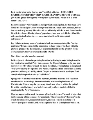 Paul would later write that we are "justified (dikaioo - DECLARED
RIGHTEOUS OR FOREVER IN RIGHT STANDING BEFORE GOD)as a
gift by His grace through the redemption (apolutrosis) which is in Christ
Jesus" (Ro 3:24+)
Robertsonsays "Peterspeaksas the spiritual emancipator. He had been slow
to see the meaning of God’s dealings with him at Joppa and Caesarea, but he
has seenclearlyby now. He takes his stand boldly with Paul and Barnabas for
Gentile freedom....His doctrine of grace is as clearas a bell. He has lifted his
voice againstsalvationby ceremony and ritualism. It was a great
deliverance."
But (alla) - A strong term of contrastwhich means something like "on the
contrary." Petercontrasts the impossible to bear yoke of the Law with the
glorious grace ofthe Lord Jesus. The contrastcould not be greater. Mens'
works versus Christ's work finished (Jn 19:30)!
We - We Jews who have been saved.
Believe (plural - Peteris speaking forother believing Jews)(4100)(pisteuo)in
this contextmeans that Peterhas considerthe Gospelof grace to be true and
therefore worthy of one’s trust. He (and the other Jews included in the plural
"we" presumably the apostles like James, etc)held a firm conviction as to the
goodness,efficacy, orability of the Gospelto save one's soul by simple faith
completely independent of any "additives."
Spurgeon- What the sun is to the heavens, that the doctrine of a vicarious
satisfactionis to theology. Atonement is the brain and spinal cord of
Christianity. Take awaythe cleansing blood, and what is left to the guilty?
Deny the substitutionary work of Jesus, and you have denied all that is
precious in the New Testament.
That we are savedthrough the grace ofthe Lord Jesus - Through is placedat
the beginning of the sentence for emphasis. The preposition "through" is dia
which means across,successfullyacross, andin a sense is a picture of a
"door" (the grace ofthe Lord Jesus, a phrase that is synonymous with THE
 
