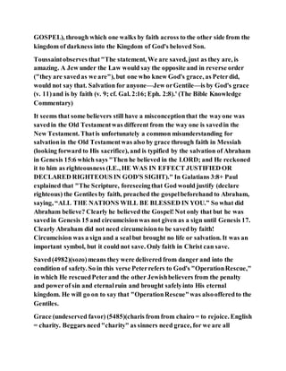 GOSPEL), through which one walks by faith across to the other side from the
kingdom of darkness into the Kingdom of God's beloved Son.
Toussaintobserves that"The statement, We are saved, just as they are, is
amazing. A Jew under the Law would say the opposite and in reverse order
("they are savedas we are"), but one who knew God's grace, as Peterdid,
would not say that. Salvation for anyone—Jew orGentile—is by God's grace
(v. 11)and is by faith (v. 9; cf. Gal. 2:16; Eph. 2:8).' (The Bible Knowledge
Commentary)
It seems that some believers still have a misconceptionthat the wayone was
savedin the Old Testamentwas different from the way one is savedin the
New Testament. Thatis unfortunately a common misunderstanding for
salvationin the Old Testamentwas also by grace through faith in Messiah
(looking forward to His sacrifice), and is typified by the salvation of Abraham
in Genesis 15:6 which says "Then he believed in the LORD; and He reckoned
it to him as righteousness (I.E., HE WAS IN EFFECT JUSTIFIED OR
DECLARED RIGHTEOUS IN GOD'S SIGHT)." In Galatians 3:8+ Paul
explained that "The Scripture, foreseeingthat God would justify (declare
righteous) the Gentiles by faith, preached the gospelbeforehand to Abraham,
saying, “ALL THE NATIONS WILL BE BLESSED IN YOU.” So what did
Abraham believe? Clearly he believed the Gospel!Not only that but he was
savedin Genesis 15 and circumcisionwas not given as a sign until Genesis 17.
Clearly Abraham did not need circumcisionto be saved by faith!
Circumcision was a sign and a sealbut brought no life or salvation. It was an
important symbol, but it could not save. Only faith in Christ can save.
Saved(4982)(sozo)means they were delivered from danger and into the
condition of safety. So in this verse Peterrefers to God's "OperationRescue,"
in which He rescuedPeterand the other Jewishbelievers from the penalty
and powerof sin and eternalruin and brought safelyinto His eternal
kingdom. He will go on to say that "OperationRescue"was alsoofferedto the
Gentiles.
Grace (undeserved favor) (5485)(charis from from chairo = to rejoice. English
= charity. Beggars need"charity" as sinners need grace, for we are all
 