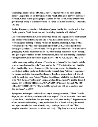 spiritual paupers outside of Christ, but "Godgives where he finds empty
hands"-Augustine [cf Mt 5:3+]) is a word which at its core conveys the sense
of favor. Grace in this passage speaksofthe Lord's favor, freely extended to
give Himself awayto sinners because He "ever leans towardthem." (ReadLk
19:10+)
Adrian Rogers says the best definition of grace that he has ever heard is that
God's grace is "both the desire and the ability to do the will of God."
Grace in simple terms is God's unmerited favor and supernatural enablement
and empowerment for salvationand for daily sanctification. Grace is
everything for nothing to those who don't deserve anything. Grace is what
every man needs, what none can earn and what God Alone can and does
freely give (see Ro 8:32-note where "freely give" is charizomai from charis = a
grace gift!). Grace addressesman's sin, while mercy addresses man's misery.
The gift of grace makes menfit for salvation, miraculously making separated
strangers into God's belovedsons (1Th 1:4+, 1Jn 3:1+, 1Jn 3:2+, 1Jn3:3+).
In the same way as they also are - There is no verb (are) in the Greek, but the
sentence reads more literally "even as also they." The intent is clearthat the
Jews that had been savedwere savedin the same way as the Gentiles are
saved. Just as God made no distinction in general, here Petersays in essence
He makes no distinction specificallyregarding how anyone is saved. We all
walk through the same "door." Notice how this parallels the words of Jesus
Who "left the door wide open" so speak when He declared "I am the door; if
anyone (IN GREEK THIS MEANS "ANYONE!") enters through Me (BY
GRACE THROUGH FAITH), he will be saved, and will go in and out and
find pasture." (Jn 10:9)
Spurgeon- You expect to hear Petersay to these gentlemen, “These Gentile
dogs, as you callthem, can be saved, even as you.” No, he turns the tables and
says to them, “We believe that you may be saved, even as they.” Suppose some
of our members should say, “Yes, we believe that a drunkard may be saved,
and a personwho has been a harlot, may, perhaps, be saved, too.” But
imagine now that I were to stand up and reply, “My dear brethren, I believe
 