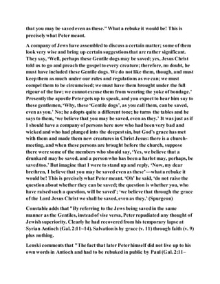 that you may be savedeven as these.” What a rebuke it would be! This is
preciselywhat Petermeant.
A company of Jews have assembledto discuss a certain matter; some of them
look very wise and bring up certain suggestionsthat are rather significant.
They say, ‘Well, perhaps these Gentile dogs may be saved; yes, Jesus Christ
told us to go and preach the gospelto every creature;therefore, no doubt, he
must have included these Gentile dogs. We do not like them, though, and must
keepthem as much under our rules and regulations as we can; we must
compel them to be circumcised; we must have them brought under the full
rigour of the law; we cannotexcuse them from wearing the yoke of bondage.’
Presentlythe apostle Petergets up to speak, and you expectto hear him say to
these gentlemen, ‘Why, these ‘Gentile dogs’, as you call them, canbe saved,
even as you.’ No; he adopts quite a different tone; he turns the tables and he
says to them, ‘we believe that you may be saved, even as they.’ It was just as if
I should have a company of persons here now who had been very bad and
wickedand who had plunged into the deepestsin, but God’s grace has met
with them and made them new creatures in Christ Jesus:there is a church-
meeting, and when these persons are brought before the church, suppose
there were some of the members who should say, ‘Yes, we believe that a
drunkard may be saved, and a personwho has been a harlot may, perhaps, be
savedtoo.’ But imagine that I were to stand up and reply, ‘Now, my dear
brethren, I believe that you may be saved even as these’—whata rebuke it
would be! This is preciselywhat Peter meant. ‘Oh’ he said, ‘do not raise the
question about whether they can be saved; the question is whether you, who
have raisedsuch a question, will be saved’; ‘we believe that through the grace
of the Lord Jesus Christ we shall be saved, even as they.’ (Spurgeon)
Constable adds that "By referring to the Jews being savedin the same
manner as the Gentiles, insteadof vise versa, Peterrepudiated any thought of
Jewishsuperiority. Clearly he had recoveredfrom his temporary lapse at
Syrian Antioch (Gal. 2:11–14). Salvationis by grace (v. 11) through faith (v. 9)
plus nothing.
Lenski comments that "The fact that later Peterhimself did not live up to his
own words in Antioch and had to be rebuked in public by Paul (Gal. 2:11–
 