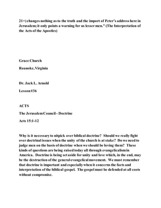 21+)changes nothing as to the truth and the import of Peter’s address here in
Jerusalem;it only points a warning for us lessermen." (The Interpretation of
the Acts of the Apostles)
Grace Church
Roanoke,Virginia
Dr. Jack L. Arnold
Lesson#36
ACTS
The JerusalemCouncil - Doctrine
Acts 15:1-12
Why is it necessaryto nitpick over biblical doctrine? Should we really fight
over doctrinal issues when the unity of the church is at stake? Do we needto
judge men on the basis of doctrine when we should be loving them? These
kinds of questions are being raisedtoday all through evangelicalismin
America. Doctrine is being setaside for unity and love which, in the end, may
be the destruction of the generalevangelicalmovement. We must remember
that doctrine is important and especiallywhen it concerns the facts and
interpretation of the biblical gospel. The gospelmust be defended at all costs
without compromise.
 