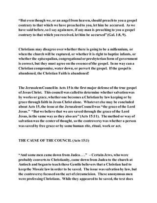 “But even though we, or an angelfrom heaven, should preachto you a gospel
contrary to that which we have preachedto you, let him be accursed. As we
have said before, so I say againnow, if any man is preaching to you a gospel
contrary to that which you received, let him be accursed”(Gal. 1:8, 9).
Christians may disagree overwhether there is going to be a millennium, or
when the church will be raptured, or whether it is right to baptize infants, or
whether the episcopalian, congregationalorpresbyterian form of government
is correct, but they must agree on the essenceofthe gospel. In no way can a
Christian compromise, water down, or pervert the gospel. If the gospelis
abandoned, the Christian Faith is abandoned!
The JerusalemCouncilin Acts 15 is the first major defense of the true gospel
of Jesus Christ. This council was calledto determine whether salvationwas
by works or grace, whetherone becomes a Christian by law keeping or by
grace through faith in Jesus Christ alone. Whateverelse may be concluded
about Acts 15, the issue at the JerusalemCouncilwas “the grace ofthe Lord
Jesus.” “Butwe believe that we are saved through the grace ofthe Lord
Jesus, in the same way as they also are” (Acts 15:11). The method or way of
salvationwas the centerof thought, so the controversywas whether a person
was savedby free grace or by some human rite, ritual, work or act.
THE CAUSE OF THE COUNCIL (Acts 15:1)
“And some men came down from Judea . . .” – Certain Jews, who were
probably converts to Christianity, came down from Judea to the church at
Antioch and beganto teach these Gentile believers that a Christian had to
keepthe Mosaic law in order to be saved. The issue was salvationby law, but
the controversyfocusedon the act of circumcision. These anonymous men
were professing Christians. While they appearedto be saved, the text does
 
