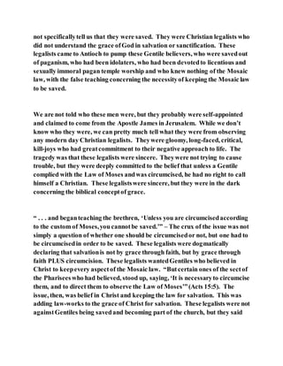 not specificallytell us that they were saved. They were Christian legalists who
did not understand the grace ofGod in salvation or sanctification. These
legalists came to Antioch to pump these Gentile believers, who were savedout
of paganism, who had been idolaters, who had been devotedto licentious and
sexually immoral pagan temple worship and who knew nothing of the Mosaic
law, with the false teaching concerning the necessityof keeping the Mosaic law
to be saved.
We are not told who these men were, but they probably were self-appointed
and claimed to come from the Apostle James in Jerusalem. While we don’t
know who they were, we can pretty much tell what they were from observing
any modern day Christian legalists. Theywere gloomy, long-faced, critical,
kill-joys who had greatcommitment to their negative approach to life. The
tragedy was that these legalists were sincere. Theywere not trying to cause
trouble, but they were deeply committed to the belief that unless a Gentile
complied with the Law of Moses andwas circumcised, he had no right to call
himself a Christian. These legalistswere sincere, but they were in the dark
concerning the biblical conceptof grace.
“ . . . and beganteaching the brethren, ‘Unless you are circumcisedaccording
to the custom of Moses,you cannotbe saved.’” – The crux of the issue was not
simply a question of whether one should be circumcisedor not, but one had to
be circumcisedin order to be saved. These legalists were dogmatically
declaring that salvationis not by grace through faith, but by grace through
faith PLUS circumcision. These legalists wantedGentiles who believed in
Christ to keepevery aspectof the Mosaic law. “Butcertain ones of the sectof
the Pharisees who had believed, stood up, saying, ‘It is necessaryto circumcise
them, and to direct them to observe the Law of Moses’”(Acts 15:5). The
issue, then, was belief in Christ and keeping the law for salvation. This was
adding law-works to the grace of Christ for salvation. These legalists were not
againstGentiles being savedand becoming part of the church, but they said
 