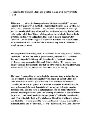Gentiles had to believe in Christ and keepthe Mosaic law if they were to be
saved.
This was a very attractive heresy and seemedto have some Old Testament
support. It was clearfrom the Old Testamentthat Gentiles were saved on the
basis of the Abrahamic covenant. The Abrahamic covenanthad, as its sign
and seal, the rite of circumcisionwhich was performed on every Jewishmale
child on the eighth day. The act of circumcisionwas originally designedto be
a symbol, but the Jews hadperfected this so as to make it necessaryfor
salvation. These Christianlegalists concluded, therefore, that every Gentile
male child should also be circumcisedto indicate they were of the covenant
people as was Abraham.
These legalists were teaching a false Christianity, but in many ways it sounded
so biblical. This was a mixture of grace and law, faith and works, and was
destructive to real Christianity which teaches that salvationis causedby
God’s grace and appropriated through faith in Christ. “Forby grace you
have been savedthrough faith; and that not of yourselves, it is the gift of God;
not as a result of works, that no one should boast” (Eph. 2:8, 9).
The issue of circumcisionfor salvationis far removed from us today, but we
still have many in the twentieth century who would tell us that Christ plus
some human actis necessaryforsalvation. Men who bear the name of
Christian tell us that if a person is to be savedhe must be waterbaptized, he
must be immersed, he must do certain external acts, or belong to a certain
denomination. Yes, and these false teachers canfind an isolatedScripture
here and there to prove their point, but in every case there is a rank denial on
the teacher’s part to acknowledge the pure grace ofGod in the salvationof a
soul. If salvation is by faith in Christ plus anything, Christ will profit nothing,
and this is the very same error the JerusalemCouncil refuted. We must trust
in Jesus Christ alone for salvation. We must not trust in Jesus Christ and our
 