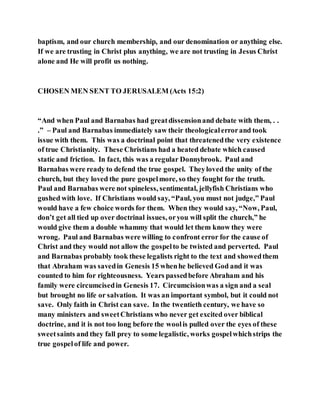 baptism, and our church membership, and our denomination or anything else.
If we are trusting in Christ plus anything, we are not trusting in Jesus Christ
alone and He will profit us nothing.
CHOSEN MEN SENT TO JERUSALEM (Acts 15:2)
“And when Paul and Barnabas had greatdissensionand debate with them, . .
.” – Paul and Barnabas immediately saw their theologicalerrorand took
issue with them. This was a doctrinal point that threatenedthe very existence
of true Christianity. These Christians had a heated debate which caused
static and friction. In fact, this was a regular Donnybrook. Paul and
Barnabas were ready to defend the true gospel. Theyloved the unity of the
church, but they loved the pure gospelmore, so they fought for the truth.
Paul and Barnabas were not spineless, sentimental, jellyfish Christians who
gushed with love. If Christians would say, “Paul, you must not judge,” Paul
would have a few choice words for them. When they would say, “Now, Paul,
don’t get all tied up over doctrinal issues, oryou will split the church,” he
would give them a double whammy that would let them know they were
wrong. Paul and Barnabas were willing to confront error for the cause of
Christ and they would not allow the gospelto be twisted and perverted. Paul
and Barnabas probably took these legalists right to the text and showedthem
that Abraham was savedin Genesis 15 whenhe believed God and it was
counted to him for righteousness. Years passedbefore Abraham and his
family were circumcisedin Genesis 17. Circumcisionwas a sign and a seal
but brought no life or salvation. It was an important symbol, but it could not
save. Only faith in Christ can save. In the twentieth century, we have so
many ministers and sweetChristians who never get excited over biblical
doctrine, and it is not too long before the woolis pulled over the eyes of these
sweetsaints and they fall prey to some legalistic, works gospelwhichstrips the
true gospelof life and power.
 