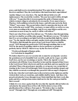 grace, and shall receive eternaldestruction! Woe unto them, for they are
deceivers and liars! May the Lord deliver this land from their superstitions!
Another thing is very clearhere. The Apostle did not believe in self-
righteousness. The creedofthe world is, “Do your best and it will be all right
with you.” To question this is treasonagainstthe pride of human nature
which evermore clings to salvation by its own merits. Every man is born a
Pharisee. Self-confidenceis bred in the bones–andwill come out in the flesh.
“What?” says a man, “Do you not believe that if a man does his best, he will
fare well in the next world? Why, you know, we must all live as well as we can,
every man according to his own light. And if every man follows out his own
conscienceas nearas may be, surely it will be well with us?”
That is not what Petersaid. Peterdid not say, “We believe that through doing
our best we shall be saved like other people.” He did not even say, “We believe
that if we act according to our light God will acceptthat little light for what it
was.” No, the Apostle strikes out quite another track and solemnly affirms,
“We believe that through the grace ofour Lord Jesus Christ we shall be
saved.” NOT through our goodworks!NOT through anything that we do!
NOT by the merit of anything which we feelor perform, or promise to
perform, but by GRACE–thatis to say–bythe free favor of God–
“Perisheachthought of human pride,
Let God alone be magnified.”
We believe that if we are ever savedat all, we must be savedgratis–savedas
the gratuitous act of a bountiful God–savedby a gift, not by wages–savedby
God’s love, not by our owndoings or merits. This is the Apostle’s creed–
salvationis all of Divine Grace from first to last and the channel of that Grace
is the Lord Jesus Christ who loved, and lived, and died, and rose againfor our
salvation!Those who preachmere morality, or setup any way except that of
trusting in the Grace ofGod through Christ Jesus preachanother gospel, and
they shall be accursed, eventhough they preachit with an angel’s eloquence!
In the day when the Lord shall come to discern betweenthe righteous and the
wicked, their work, as wood, hay, and stubble shall be burnt. And those who
preach salvationby Grace through Jesus Christshall find that their work, like
gold, and silver, and precious stones shall survive the fire and great shall be
their reward!
I think it is very clear, again, from the text, that the Apostles did not believe in
salvationby the natural force of free will. I fail to detect a trace of the
glorificationof free will here. Peter puts it, “We believe that we shall be
saved.” Through what? Through our own unbiased will? Through the
 