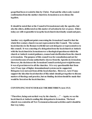gospelhad been revealedto him by Christ. Paul and the others only wanted
confirmation from the mother church in Jerusalemso as to silence the
legalists.
It should be noted that at the Council of Jerusalemnot only the apostles, but
also the elders, deliberated on this matter of salvation by law or grace. Elders
today are still responsible to keepthe localchurch doctrinally sound and pure.
Another very significant point concerning the JerusalemCouncil is that the
whole first century church was not representedat this Council. The various
localchurches in the Roman world did not sent delegates orrepresentatives to
this council. It was a meeting of a delegationfrom the localchurch at Antioch
with the localchurch in Jerusalemover a theologicalquestionon which the
church at Antioch wanted guidance, counseland clarificationfrom the church
at Jerusalem. The purpose of this council was for consultationand not for
coercionbecauseofsome authoritative decree from the Apostles in Jerusalem.
However, the decisionat the JerusalemCouncil carried greatweightbecause
it was of greatinterest to all the churches. It is very questionable that from
Acts 15 any type of higher denominational systemcan be supported.
Delegates were notsent from all the localchurches. However, Acts 15 may
support the idea that localchurches of like mind should get togetherto discuss
matters of theologyand practice, but no binding decisionshould be made that
would be forcedon the localchurches.
CONTINUING TO ENCOURAGE THE BRETHREN (Acts 15:3)
“Therefore, being sent on their way by the church, . . .” – Again, we see the
localchurch at Antioch sending this delegationto Jerusalem. The local
church was centralin all New Testamentactionand activities and it should be
that way today.
 