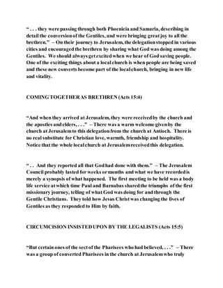 “ . . . they were passing through both Phoenicia and Samaria, describing in
detail the conversionof the Gentiles, and were bringing greatjoy to all the
brethren.” – On their journey to Jerusalem, the delegationstopped in various
cities and encouragedthe brethren by sharing what God was doing among the
Gentiles. We should always getexcitedwhen we hear of God saving people.
One of the exciting things about a localchurch is when people are being saved
and these new converts become part of the localchurch, bringing in new life
and vitality.
COMING TOGETHERAS BRETHREN (Acts 15:4)
“And when they arrived at Jerusalem, they were receivedby the church and
the apostles andelders, . . .” – There was a warm welcome givenby the
church at Jerusalemto this delegationfrom the church at Antioch. There is
no real substitute for Christian love, warmth, friendship and hospitality.
Notice that the whole localchurch at Jerusalemreceivedthis delegation.
“ . . And they reported all that Godhad done with them.” – The Jerusalem
Council probably lasted for weeks ormonths and what we have recordedis
merely a synopsis of what happened. The first meeting to be held was a body
life service atwhich time Paul and Barnabas sharedthe triumphs of the first
missionary journey, telling of what God was doing for and through the
Gentile Christians. They told how Jesus Christwas changing the lives of
Gentiles as they responded to Him by faith.
CIRCUMCISION INSISTEDUPON BY THE LEGALISTS (Acts 15:5)
“But certain ones of the sectof the Pharisees who had believed, . . .” – There
was a group of converted Pharisees in the church at Jerusalemwho truly
 