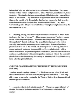 believe in Christ but who had not broken from the Mosaic law. Theywere
victims of their culture and prejudices. These Pharisees,as unbelievers, failed
to destroy Christianity, but now, as misdirected Christians, they were a bigger
threat to the church. They were more dangerous on the inside of the church
than on the outside of it. Essentially, they had not changedin their practice
even though they had changedtheir attitudes about Christ. They were
Christian legalists. Theywere savedbut had wrong teaching because they did
not understand grace.
“ . . . stoodup, saying, ‘It is necessaryto circumcise them and to direct them
to observe the Law of Moses.’” – These sincere,convertedPhariseeswanted
to add something to the gospel. Wheneveranything is added to “by grace
through faith,” there is no longerthe gospelbut religion, a works system
whereby man is doing something to merit salvation. Bewareoflegalistic
pharisaism in or out of the church. Its message is one of slavery, and not of
emancipation; it binds and it does not bless. Everyreligion today which
makes demands on people to keepthe Law of Moses,observe certainexternal
ordinances, and comply with certain specifiedmanmade rules is the same old
pharisaism of the first century, dressedup in modern garb. Legalismin every
form kills the spirit of Christ.
CAREFUL CONSIDERATION OF THE ISSUE BY THE LEADERSHIP
(Acts 15:6)
“And the apostles and the elders . . .” – The issue was not takenlightly and
the doctrinal matter was consideredby the apostles and elders. This is why
elders must be men who canhandle the Word of God well, so they candefend
the true gospelaccurately.
“ . . . came togetherto look into the matter.” – There was a careful study of
the Old TestamentScriptures and the New Testamentrevelationon this
matter.
 