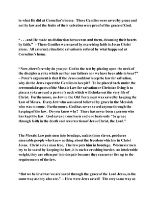 in what He did at Cornelius’s house. These Gentiles were savedby grace and
not by law and the fruits of their salvationwere proof of the grace ofGod.
“ . . . and He made no distinction betweenus and them, cleansing their hearts
by faith.” – These Gentiles were savedby exercising faith in Jesus Christ
alone. All external, ritualistic salvationis refuted by what happened at
Cornelius’s home.
“Now, therefore why do you put God to the testby placing upon the neck of
the disciples a yoke which neither our fathers nor we have been able to bear?”
– Peter’s argument is that if the Jews couldnot keepthe law for salvation,
why do the Jews expectthe Gentiles to keepit? To be placed back under the
ceremonialaspects ofthe Mosaic Law for salvationor Christian living is to
place a yoke around a person’s neck which will choke out the very life of
Christ. Furthermore, no Jew in the Old Testamentwas savedby keeping the
Law of Moses. EveryJew who was savedbelieved by grace in the Messiah
who was to come. Furthermore, God has never saved anyone through the
keeping of the law. Do you know why? There has never been a person who
has kept the law. Godsaves on one basis and one basis only “by grace
through faith in the death and resurrectionof Jesus Christ, the Lord.”
The Mosaic Law puts men into bondage, makes them slaves, produces
miserable people who know nothing about the freedom which is in Christ
Jesus. Christsets a man free. The law puts him in bondage. Whenevermen
try to be savedby keeping the law, it is such a crushing burden, an intolerable
weight, they are often put into despair because they can never live up to the
requirements of the law.
“But we believe that we are savedthrough the grace ofthe Lord Jesus, in the
same way as they also are.” – How were Jews saved? The very same way as
 
