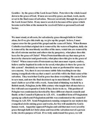 Gentiles – by the grace ofthe Lord Jesus Christ. Peterdrew the whole issued
down to the grace ofGod. If men are saved by grace, no ritual, work, merit,
or act is the final cause of salvation. Men are savedonly through the grace of
the Lord Jesus Christ. If any man is saved, it is because offree grace which
became real to him at the moment he receivedChrist as personalLord and
Savior.
We must stand, at all costs, for salvationby grace through faith in Christ
alone, for if we give this truth up, we give up the gospel. In love, I must
expose error for the goodof the gospeland the cause ofChrist. When Roman
Catholics teachthat original sin is removed by the waters of baptism, daily sin
is removed by the non-bloody sacrifice ofthe mass, venial sins are removed by
the oil of extreme unction and others sins by purgatory, what place does this
leave for the grace of Christ? When Protestantliberals say that man gets to
heaven by characterand goodworks, what place does this give to the grace of
Christ? When conservative Protestantssaythat men must repent, confess,
believe and be baptized in order to be saved, what place is there for grace in
this system? Absolutely no works done by man or performed for man can
save anyone. Yet, there is an even more subtle false teaching in our day
among evangelicalswho saythat a man’s actof his will is the final cause of his
salvation. They teachthat God in grace has done everything He can in Christ
to save man, and now the final decisionis up to man himself. This makes
man’s faith or actof his will a work. Same kind of thinking was held by a
British monk, Pelagious, in the fifth century who taught that all men have a
free will and can respond to Christ if they desire to do so. This position of
Pelagius was condemnedas hereticalby three different church councils and
finally at the Council of Ephesus in A.D. 431. A modified form of Pelagianism
sprang up calledsemi-Pelagianismand this was condemnedat the council of
Orange in A.D. 529. Semi-Pelagianismis running rampant in our modern day
evangelicalcircles mixing grace and works, for free will unaided by God is
human work. Augustine opposedPelagius and said that men were saved by
grace through faith in Christ alone and tracedthe salvationroot of a person
to the elective purpose of God. If we truly understand free grace, we will
 