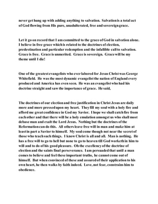 never get hung up with adding anything to salvation. Salvationis a total act
of God flowing from His pure, unadulterated, free and sovereigngrace.
Let it go on record that I am committed to the grace ofGod in salvation alone.
I believe in free grace whichis related to the doctrines of election,
predestination and particular redemption and the infallible callto salvation.
Grace is free. Grace is unmerited. Grace is sovereign. Gracewill be my
theme until I die!
One of the greatestevangelists who everlabored for Jesus Christwas George
Whitefield. He was the most dynamic evangelistthe nation of England every
produced and America has even seen. He was an evangelistwho had his
doctrine straight and saw the importance of grace. He said,
The doctrines of our electionand free justification in Christ Jesus are daily
more and more pressedupon my heart. Theyfill my soul with a holy fire and
afford me greatconfidence in God my Savior. I hope we shall catchfire from
eachother and that there will be a holy emulation amongst us who shall most
debase man and exalt the Lord Jesus. Nothing but the doctrines of the
Reformationcan do this. All others leave free will in man and make him at
leastin part a Savior to himself. My soulcome though not near the secretof
those who teachsuch things. I know Christ is all and all. Man is nothing. He
has a free will to go to hell but none to go to heaven till God workethin him to
will and to do of his goodpleasure. Oh the excellencyofthe doctrine of
electionand the saints final perseverance. Iam persuadedthat until a man
comes to believe and feel these important truths, he cannotcome out of
himself. But when convinced of these and assuredof their application to his
own heart, he then walks by faith indeed. Love, not fear, constrains him to
obedience.
 