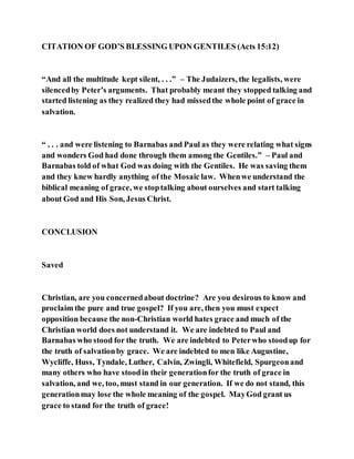 CITATION OF GOD’S BLESSING UPON GENTILES (Acts 15:12)
“And all the multitude kept silent, . . .” – The Judaizers, the legalists, were
silencedby Peter’s arguments. That probably meant they stopped talking and
started listening as they realized they had missedthe whole point of grace in
salvation.
“ . . . and were listening to Barnabas and Paul as they were relating what signs
and wonders God had done through them among the Gentiles.” – Paul and
Barnabas told of what God was doing with the Gentiles. He was saving them
and they knew hardly anything of the Mosaic law. Whenwe understand the
biblical meaning of grace, we stoptalking about ourselves and start talking
about God and His Son, Jesus Christ.
CONCLUSION
Saved
Christian, are you concernedabout doctrine? Are you desirous to know and
proclaim the pure and true gospel? If you are, then you must expect
opposition because the non-Christian world hates grace and much of the
Christian world does not understand it. We are indebted to Paul and
Barnabas who stood for the truth. We are indebted to Peterwho stoodup for
the truth of salvationby grace. We are indebted to men like Augustine,
Wycliffe, Huss, Tyndale, Luther, Calvin, Zwingli, Whitefield, Spurgeonand
many others who have stoodin their generationfor the truth of grace in
salvation, and we, too, must stand in our generation. If we do not stand, this
generationmay lose the whole meaning of the gospel. MayGod grant us
grace to stand for the truth of grace!
 