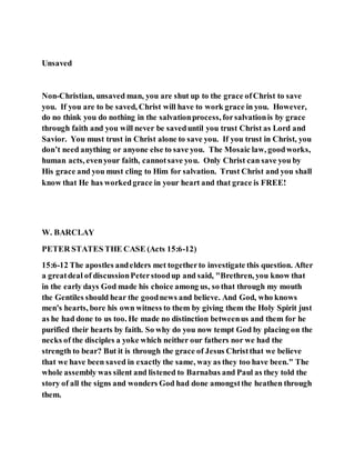 Unsaved
Non-Christian, unsaved man, you are shut up to the grace ofChrist to save
you. If you are to be saved, Christ will have to work grace in you. However,
do no think you do nothing in the salvationprocess, forsalvationis by grace
through faith and you will never be saveduntil you trust Christ as Lord and
Savior. You must trust in Christ alone to save you. If you trust in Christ, you
don’t need anything or anyone else to save you. The Mosaic law, goodworks,
human acts, evenyour faith, cannotsave you. Only Christ can save you by
His grace and you must cling to Him for salvation. Trust Christ and you shall
know that He has workedgrace in your heart and that grace is FREE!
W. BARCLAY
PETER STATES THE CASE (Acts 15:6-12)
15:6-12 The apostles andelders met togetherto investigate this question. After
a greatdeal of discussionPeterstoodup and said, "Brethren, you know that
in the early days God made his choice among us, so that through my mouth
the Gentiles should hear the goodnews and believe. And God, who knows
men's hearts, bore his own witness to them by giving them the Holy Spirit just
as he had done to us too. He made no distinction betweenus and them for he
purified their hearts by faith. So why do you now tempt God by placing on the
necks of the disciples a yoke which neither our fathers nor we had the
strength to bear? But it is through the grace of Jesus Christthat we believe
that we have been saved in exactly the same, way as they too have been." The
whole assembly was silent and listened to Barnabas and Paul as they told the
story of all the signs and wonders God had done amongstthe heathen through
them.
 