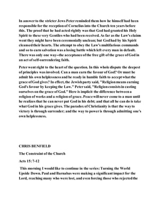 In answerto the stricter Jews Peterreminded them how he himself had been
responsible for the receptionof Cornelius into the Church ten years before
this. The proof that he had acted rightly was that God had granted his Holy
Spirit to these very Gentiles who had been received. As far as the Law's claims
went they might have been ceremonially unclean; but Godhad by his Spirit
cleansedtheir hearts. The attempt to obey the Law's multifarious commands
and so to earn salvation was a losing battle which left every man in default.
There was only one way--the acceptanceofthe free gift of the grace ofGod in
an act of self-surrendering faith.
Peterwent right to the heart of the question. In this whole dispute the deepest
of principles was involved. Can a man earn the favour of God? Or must he
admit his own helplessnessand be ready in humble faith to acceptwhatthe
grace ofGod gives? In effect, the Jewishparty said, "Religionmeans earning
God's favour by keeping the Law." Petersaid, "Religionconsistsin casting
ourselves on the grace of God." Here is implicit the difference betweena
religion of works and a religion of grace. Peacewillnever come to a man until
he realizes that he can never put God in his debt; and that all he can do is take
what God in his grace gives. The paradox of Christianity is that the wayto
victory is through surrender; and the way to poweris through admitting one's
own helplessness.
CHRIS BENFIELD
The Constraint of the Church
Acts 15:7-12
This morning I would like to continue in the series:Turning the World
Upside Down. Paul and Barnabas were making a significant impact for the
Lord, reaching many who were lost, and even forcing those who rejectedthe
 