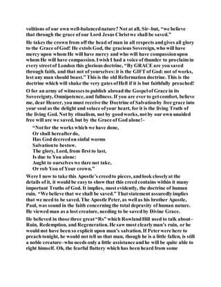 volitions of our own well-balancednature? Not at all, Sir–but, “we believe
that through the grace of our Lord Jesus Christwe shall be saved.”
He takes the crown from off the head of man in all respects andgives all glory
to the Grace ofGod! He extols God, the gracious Sovereign, who will have
mercy upon whom He will have mercy and who will have compassionupon
whom He will have compassion. Iwish I had a voice of thunder to proclaim in
every streetof London this glorious doctrine, “By GRACE are you saved
through faith, and that not of yourselves:it is the GIFT of God: not of works,
lest any man should boast.” This is the old Reformation doctrine. This is the
doctrine which will shake the very gates ofHell if it is but faithfully preached!
O for an army of witnessesto publish abroad the Gospelof Grace in its
Sovereignty, Omnipotence, and fullness. If you are ever to getcomfort, believe
me, dear Hearer, you must receive the Doctrine of Salvationby free grace into
your soul as the delight and solace ofyour heart, for it is the living Truth of
the living God. Not by ritualism, not by goodworks, notby our own unaided
free will are we saved, but by the Grace of God alone!–
“Notfor the works which we have done,
Or shall hereafterdo,
Has God decreedon sinful worms
Salvationto bestow.
The glory, Lord, from first to last,
Is due to You alone:
Aught to ourselves we dare not take,
Or rob You of Your crown.”
Were I now to take this Apostle’s creedto pieces, andlook closelyat the
details of it, it would be easyto show that this creedcontains within it many
important Truths of God. It implies, most evidently, the doctrine of human
ruin. “We believe that we shall be saved.” Thatstatement assuredlyimplies
that we need to be saved. The Apostle Peter, as wellas his brother Apostle,
Paul, was sound in the faith concerning the total depravity of human nature.
He viewed man as a lost creature, needing to be saved by Divine Grace.
He believed in those three great“Rs” which RowlandHill used to talk about–
Ruin, Redemption, and Regeneration. He saw most clearlyman’s ruin, or he
would not have been so explicit upon man’s salvation. If Peterwere here to
preach tonight, he would not tell us that man, though he is a little fallen, is still
a noble creature–who needs only a little assistanceandhe will be quite able to
right himself. Oh, the fearful flattery which has been heard from some
 
