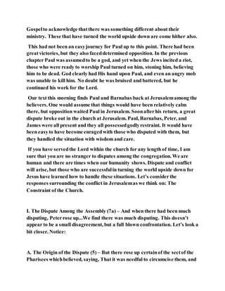 Gospelto acknowledge thatthere was something different about their
ministry. These that have turned the world upside down are come hither also.
This had not been an easyjourney for Paul up to this point. There had been
greatvictories, but they also faceddetermined opposition. In the previous
chapter Paul was assumedto be a god, and yet when the Jews incited a riot,
those who were ready to worship Paul turned on him, stoning him, believing
him to be dead. God clearly had His hand upon Paul, and even an angry mob
was unable to kill him. No doubt he was bruised and battered, but he
continued his work for the Lord.
Our text this morning finds Paul and Barnabas back at Jerusalemamong the
believers. One would assume that things would have been relatively calm
there, but opposition waited Paul in Jerusalem. Soonafterhis return, a great
dispute broke out in the church at Jerusalem. Paul, Barnabas, Peter, and
James were all present and they all possessedgodlyrestraint. It would have
been easyto have become enragedwith those who disputed with them, but
they handled the situation with wisdom and care.
If you have servedthe Lord within the church for any length of time, I am
sure that you are no stranger to disputes among the congregation. We are
human and there are times when our humanity shows. Dispute and conflict
will arise, but those who are successfulin turning the world upside down for
Jesus have learned how to handle these situations. Let’s considerthe
responses surrounding the conflict in Jerusalemas we think on: The
Constraint of the Church.
I. The Dispute Among the Assembly (7a) – And when there had been much
disputing, Peterrose up...We find there was much disputing. This doesn’t
appear to be a small disagreement, but a full blown confrontation. Let’s look a
bit closer. Notice:
A. The Origin of the Dispute (5) – But there rose up certainof the sectof the
Pharisees whichbelieved, saying, That it was needful to circumcise them, and
 