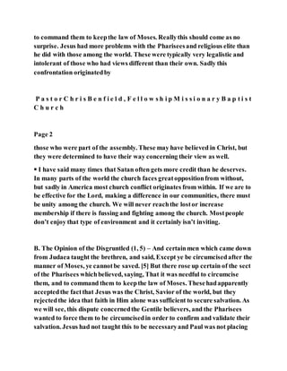 to command them to keepthe law of Moses. Reallythis should come as no
surprise. Jesus had more problems with the Phariseesand religious elite than
he did with those among the world. These were typically very legalistic and
intolerant of those who had views different than their own. Sadly this
confrontation originatedby
P a s t o r C h r i s B e n f i e l d , F e l l o w s h i p M i s s i o n a r y B a p t i s t
C h u r c h
Page 2
those who were part of the assembly. These may have believed in Christ, but
they were determined to have their way concerning their view as well.
 I have said many times that Satan often gets more credit than he deserves.
In many parts of the world the church faces greatoppositionfrom without,
but sadly in America most church conflict originates from within. If we are to
be effective for the Lord, making a difference in our communities, there must
be unity among the church. We will never reachthe lostor increase
membership if there is fussing and fighting among the church. Mostpeople
don’t enjoy that type of environment and it certainly isn’t inviting.
B. The Opinion of the Disgruntled (1, 5) – And certainmen which came down
from Judaea taught the brethren, and said, Except ye be circumcisedafter the
manner of Moses, ye cannotbe saved. [5] But there rose up certain of the sect
of the Pharisees whichbelieved, saying, That it was needful to circumcise
them, and to command them to keepthe law of Moses. Thesehadapparently
acceptedthe factthat Jesus was the Christ, Savior of the world, but they
rejectedthe idea that faith in Him alone was sufficient to secure salvation. As
we will see, this dispute concernedthe Gentile believers, and the Pharisees
wanted to force them to be circumcisedin order to confirm and validate their
salvation. Jesus had not taught this to be necessaryand Paul was not placing
 