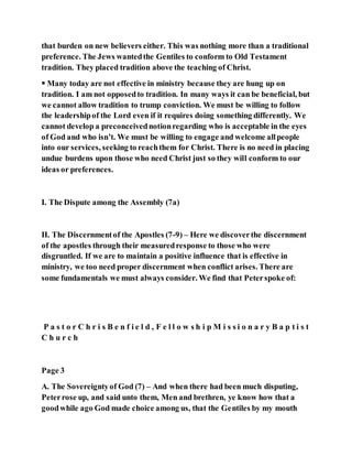 that burden on new believers either. This was nothing more than a traditional
preference. The Jews wantedthe Gentiles to conform to Old Testament
tradition. They placed tradition above the teaching of Christ.
 Many today are not effective in ministry because they are hung up on
tradition. I am not opposedto tradition. In many ways it can be beneficial, but
we cannot allow tradition to trump conviction. We must be willing to follow
the leadershipof the Lord even if it requires doing something differently. We
cannot develop a preconceivednotionregarding who is acceptable in the eyes
of God and who isn’t. We must be willing to engage and welcome allpeople
into our services, seeking to reachthem for Christ. There is no need in placing
undue burdens upon those who need Christ just so they will conform to our
ideas or preferences.
I. The Dispute among the Assembly (7a)
II. The Discernmentof the Apostles (7-9) – Here we discoverthe discernment
of the apostles through their measuredresponse to those who were
disgruntled. If we are to maintain a positive influence that is effective in
ministry, we too need proper discernment when conflict arises. There are
some fundamentals we must always consider. We find that Peterspoke of:
P a s t o r C h r i s B e n f i e l d , F e l l o w s h i p M i s s i o n a r y B a p t i s t
C h u r c h
Page 3
A. The Sovereigntyof God (7) – And when there had been much disputing,
Peterrose up, and said unto them, Men and brethren, ye know how that a
goodwhile ago God made choice among us, that the Gentiles by my mouth
 
