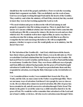 should hear the word of the gospel, and believe. Peter reveals the reasoning
behind their argument was futile. This was definitely not the work of man.
God was sovereignlyworking through Paul and in the hearts of the Gentiles.
They could try and refute the ministry of Paul if they desired, but they needed
to know they were in factworking againstthe Lord as well.
 We need wisdom and grace to discern the will of God among us and
properly respond to what He is doing around us. There is much that I am
unsure of. I am not a biblical scholar, but I do know that Christ came into this
world and gave His life a ransom for sinners. He desires to seek and save that
which is lost. We would do well to draw nigh to Him, in such a waythat we
can discernwhat He is doing, and move forward with Him in an effort to
evangelize the lost and encourage the believer. He will accomplishHis
purpose, whether we agree or not. He would gladly use us in ministry, but He
doesn’t have too!
B. The Salvationof the Gentiles (8) – And God, which knoweththe hearts,
bare them witness, giving them the Holy Ghost, even as he did unto us; Peter
revealedthat God had ordained that the Gospelbe taken to the Gentiles. He
had used Peterto reachCornelius and his house, as well as Paul and Barnabas
to reachmany Gentiles for Christ. They were from a different race of people
and from different cultural backgrounds, but the grace of God had brought
salvationto Gentile believers. The Gospelwas preachedunto them and they
responded in salvation, receiving the Holy Ghostjust as the Jewishbelievers
had.
 As I consideredthese words, I was reminded that Jesus is the Way, the
Truth, and the Life; no man comes to the Father exceptthrough Him. There
are not many ways of salvation. God doesn’tview people by race or class as
we do. He sees them all as sinners in need of salvation. His offer of grace has
been extended to all, and all canreceive salvationthrough Christ Jesus!The
drunk in the gutter is savedthe same way a child raisedin church is: by the
grace ofGod. We would do wellto remember that salvationis of the Lord and
not of man’s ability or devices. All who receive salvationcome through Christ.
 