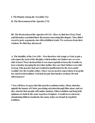 I. The Dispute among the Assembly (7a)
II. The Discernmentof the Apostles (7-9)
III. The Declarationofthe Apostles (10-12)– Here we find how Peter, Paul
and Barnabas concludedtheir discussionconcerning this dispute. They didn’t
resortto petty arguments, but offeredbiblical truth. We canlearn from their
wisdom. We find they discussed:
A. The Inability of the Law (10) – Now therefore why tempt ye God, to put a
yoke upon the neck of the disciples, which neither our fathers nor we were
able to bear? Peter declaredthat it was unacceptable to force the Gentiles to
bear a burden (keeping the law) that neither they nor their fathers were able
to keep. This practice had not resulted in justification for the Jews andit
wouldn’t for the Gentiles either. There was no need to expect them to keepthe
law and Jewishtradition. God had not put that burden on them; He had
offered grace!
 You will have to agree that this practice continues today. Many churches
uphold the banner of Christ, preaching salvationthrough Him alone, and yet
they shackle their people with undue burdens. Often tradition and long held
opinions are held in the same regardas Scripture. I would never advocate
abandoning biblical standards, but many today are bound by legalistic
tradition.
 