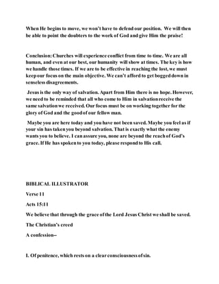 When He begins to move, we won’t have to defend our position. We will then
be able to point the doubters to the work of God and give Him the praise!
Conclusion:Churches will experience conflict from time to time. We are all
human, and even at our best, our humanity will show at times. The key is how
we handle those times. If we are to be effective in reaching the lost, we must
keepour focus on the main objective. We can’t afford to get boggeddown in
senseless disagreements.
Jesus is the only way of salvation. Apart from Him there is no hope. However,
we need to be reminded that all who come to Him in salvationreceive the
same salvationwe received. Our focus must be on working together for the
glory of God and the goodof our fellow man.
Maybe you are here today and you have not been saved. Maybe you feel as if
your sin has takenyou beyond salvation. That is exactly what the enemy
wants you to believe. I canassure you, none are beyond the reachof God’s
grace. If He has spokento you today, please respondto His call.
BIBLICAL ILLUSTRATOR
Verse 11
Acts 15:11
We believe that through the grace ofthe Lord Jesus Christ we shall be saved.
The Christian’s creed
A confession--
I. Of penitence, which rests on a clearconsciousnessofsin.
 