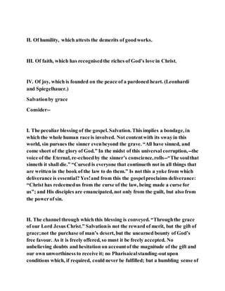 II. Of humility, which attests the demerits of goodworks.
III. Of faith, which has recognisedthe riches of God’s love in Christ.
IV. Of joy, which is founded on the peace of a pardoned heart. (Leonhardi
and Spiegelhauer.)
Salvationby grace
Consider--
I. The peculiar blessing of the gospel. Salvation. This implies a bondage, in
which the whole human race is involved. Not contentwith its swayin this
world, sin pursues the sinner evenbeyond the grave. “All have sinned, and
come short of the glory of God.” In the midst of this universal corruption,--the
voice of the Eternal, re-echoedby the sinner’s conscience,rolls--“The soulthat
sinneth it shall die.” “Cursed is everyone that continueth not in all things that
are written in the book of the law to do them.” Is not this a yoke from which
deliverance is essential? Yes!and from this the gospelproclaims deliverance:
“Christ has redeemedus from the curse of the law, being made a curse for
us”; and His disciples are emancipated, not only from the guilt, but also from
the powerof sin.
II. The channel through which this blessing is conveyed. “Throughthe grace
of our Lord Jesus Christ.” Salvationis not the reward of merit, but the gift of
grace;not the purchase of man’s desert, but the unearned bounty of God’s
free favour. As it is freely offered, so must it be freely accepted. No
unbelieving doubts and hesitation on accountof the magnitude of the gift and
our own unworthiness to receive it; no Pharisaicalstanding-outupon
conditions which, if required, could never be fulfilled; but a humbling sense of
 