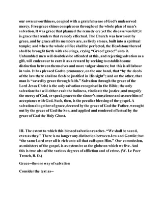 our own unworthiness, coupled with a grateful sense ofGod’s undeserved
mercy. Free grace shines conspicuous throughout the whole plan of man’s
salvation. It was grace that planned the remedy ere yet the disease was felt;it
is grace that renders that remedy effectual. The Church was hewn out by
grace, and by grace all its members are, as lively stones, built into a spiritual
temple; and when the whole edifice shall be perfected, the Headstone thereof
shall be brought forth with shoutings, crying “Grace!grace!” unto it.
Unhumbled men will doubtless be offended at this, and rejecting salvation as a
gift, will endeavour to earn it as a reward by seeking to establish some
distinction betweenthemselves and more vulgar sinners; but this is all labour
in vain. It has pleasedGodto pronounce, on the one hand, that “by the deeds
of the law there shall no flesh be justified in His sight”; and on the other, that
man is “savedby grace through faith.” Salvation through the grace of the
Lord Jesus Christ is the only salvation recognisedin the Bible; the only
salvationthat will either exalt the holiness, vindicate the justice, and magnify
the mercy of God, or speak peace to the sinner’s conscienceand assure him of
acceptancewith God. Such, then, is the peculiar blessing of the gospel. A
salvationaltogetherof grace, decreedby the grace ofGod the Father, wrought
out by the grace ofGod the Son, and applied and rendered effectualby the
grace ofGod the Holy Ghost.
III. The extent to which this blessedsalvationreaches. “We shallbe saved,
even as they.” There is no longer any distinction betweenJew and Gentile; but
“the same Lord over all is rich unto all that callupon Him.” Our commission,
as ministers of the gospel, is as extensive as the globe on which we live. And
this is true also of the various degrees ofaffliction and of crime. (W. Le Poer
Trench, B. D.)
Grace--the one way of salvation
Considerthe text as--
 