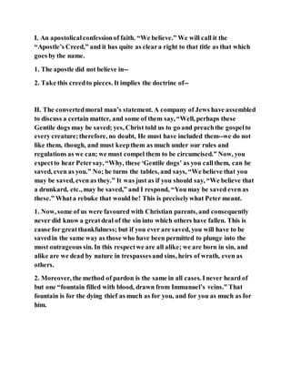 I. An apostolicalconfessionof faith. “We believe.” We will call it the
“Apostle’s Creed,” and it has quite as cleara right to that title as that which
goes by the name.
1. The apostle did not believe in--
2. Take this creedto pieces. It implies the doctrine of--
II. The convertedmoral man’s statement. A company of Jews have assembled
to discuss a certain matter, and some of them say, “Well, perhaps these
Gentile dogs may be saved; yes, Christ told us to go and preachthe gospelto
every creature;therefore, no doubt, He must have included them--we do not
like them, though, and must keepthem as much under our rules and
regulations as we can; we must compel them to be circumcised.” Now, you
expectto hear Petersay, “Why, these ‘Gentile dogs’ as you callthem, can be
saved, even as you.” No; he turns the tables, and says, “We believe that you
may be saved, even as they.” It was just as if you should say, “We believe that
a drunkard, etc., may be saved,” and I respond, “You may be saved even as
these.” Whata rebuke that would be! This is preciselywhat Peter meant.
1. Now, some of us were favoured with Christian parents, and consequently
never did know a greatdeal of the sin into which others have fallen. This is
cause for greatthankfulness; but if you ever are saved, you will have to be
savedin the same way as those who have been permitted to plunge into the
most outrageous sin. In this respectwe are all alike; we are born in sin, and
alike are we dead by nature in trespassesand sins, heirs of wrath, even as
others.
2. Moreover, the method of pardon is the same in all cases. Inever heard of
but one “fountain filled with blood, drawn from Immanuel’s veins.” That
fountain is for the dying thief as much as for you, and for you as much as for
him.
 