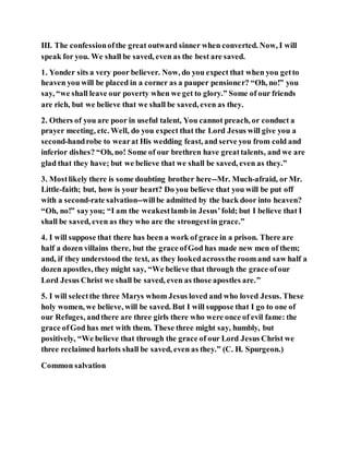III. The confessionofthe great outward sinner when converted. Now, I will
speak for you. We shall be saved, even as the best are saved.
1. Yonder sits a very poor believer. Now, do you expect that when you getto
heaven you will be placed in a corner as a pauper pensioner? “Oh, no!” you
say, “we shall leave our poverty when we get to glory.” Some of our friends
are rich, but we believe that we shall be saved, even as they.
2. Others of you are poor in useful talent, You cannot preach, or conduct a
prayer meeting, etc. Well, do you expect that the Lord Jesus will give you a
second-handrobe to wearat His wedding feast, and serve you from cold and
inferior dishes? “Oh, no! Some of our brethren have greattalents, and we are
glad that they have; but we believe that we shall be saved, even as they.”
3. Mostlikely there is some doubting brother here--Mr. Much-afraid, or Mr.
Little-faith; but, how is your heart? Do you believe that you will be put off
with a second-rate salvation--willbe admitted by the back door into heaven?
“Oh, no!” sayyou; “I am the weakestlamb in Jesus’fold; but I believe that I
shall be saved, even as they who are the strongestin grace.”
4. I will suppose that there has been a work of grace in a prison. There are
half a dozen villains there, but the grace ofGod has made new men of them;
and, if they understood the text, as they lookedacrossthe room and saw half a
dozen apostles, they might say, “We believe that through the grace ofour
Lord Jesus Christ we shall be saved, even as those apostles are.”
5. I will selectthe three Marys whom Jesus loved and who loved Jesus. These
holy women, we believe, will be saved. But I will suppose that I go to one of
our Refuges, andthere are three girls there who were once of evil fame: the
grace ofGod has met with them. These three might say, humbly, but
positively, “We believe that through the grace of our Lord Jesus Christ we
three reclaimed harlots shall be saved, even as they.” (C. H. Spurgeon.)
Common salvation
 
