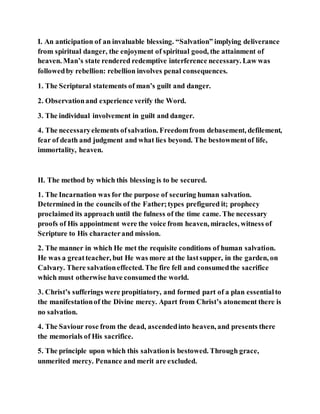 I. An anticipation of an invaluable blessing. “Salvation” implying deliverance
from spiritual danger, the enjoyment of spiritual good, the attainment of
heaven. Man’s state rendered redemptive interference necessary. Law was
followedby rebellion: rebellion involves penal consequences.
1. The Scriptural statements of man’s guilt and danger.
2. Observationand experience verify the Word.
3. The individual involvement in guilt and danger.
4. The necessaryelements ofsalvation. Freedomfrom debasement, defilement,
fear of death and judgment and what lies beyond. The bestowmentof life,
immortality, heaven.
II. The method by which this blessing is to be secured.
1. The Incarnation was for the purpose of securing human salvation.
Determined in the councils of the Father;types prefigured it; prophecy
proclaimed its approach until the fulness of the time came. The necessary
proofs of His appointment were the voice from heaven, miracles, witness of
Scripture to His characterand mission.
2. The manner in which He met the requisite conditions of human salvation.
He was a greatteacher, but He was more at the lastsupper, in the garden, on
Calvary. There salvationeffected. The fire fell and consumedthe sacrifice
which must otherwise have consumed the world.
3. Christ’s sufferings were propitiatory, and formed part of a plan essentialto
the manifestationof the Divine mercy. Apart from Christ’s atonement there is
no salvation.
4. The Saviour rose from the dead, ascendedinto heaven, and presents there
the memorials of His sacrifice.
5. The principle upon which this salvationis bestowed. Through grace,
unmerited mercy. Penance and merit are excluded.
 