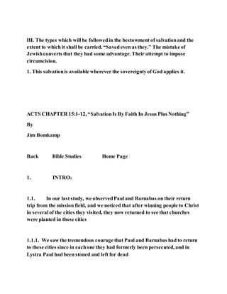 III. The types which will be followedin the bestowment of salvationand the
extent to which it shall be carried. “Savedeven as they.” The mistake of
Jewishconverts that they had some advantage. Their attempt to impose
circumcision.
1. This salvationis available wherever the sovereigntyof God applies it.
ACTS CHAPTER 15:1-12, “SalvationIs By Faith In Jesus Plus Nothing”
By
Jim Bomkamp
Back Bible Studies Home Page
1. INTRO:
1.1. In our last study, we observedPaul and Barnabas on their return
trip from the mission field, and we noticed that after winning people to Christ
in severalof the cities they visited, they now returned to see that churches
were planted in those cities
1.1.1. We saw the tremendous courage that Paul and Barnabas had to return
to these cities since in eachone they had formerly been persecuted, and in
Lystra Paul had been stoned and left for dead
 