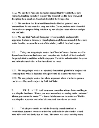 1.1.2. We saw how Paul and Barnabas poured their lives into these new
converts, teaching them how to apply the Word of Godto their lives, and
discipling them much as Jesus had discipled the 12 apostles
1.1.3. We saw how that Paul and Barnabas had both a parental and a
pastorallove for the ones that they had led to Christ, and we were reminded
that we have a responsibility to follow up and disciple those whom we might
win to Christ
1.1.4. We saw that Paul and Barnabas very prayerfully and carefully
appointed leaders to these new church plants, and then commended these men
to the Lord to carry on the work of the ministry which they had begun
1.2. Today, we are going to look at the Church Counselthat occurred in
Jerusalemafter some Judaisers had come down to Antioch of Syria and told
the people that in addition to believing upon Christ for salvationthat they also
had to be circumcisedas a Jew in order to be saved
1.2.1. We are going to look at a supremely important question in response to
studying this: What is required for a person to do in order to be saved?
1.2.2. We are going to look at the whole argument about whether a person
can be savedby works orjust by faith in Christ
2. VS 15:1 - “15:1 And some men came down from Judea and began
teaching the brethren, “Unless you are circumcisedaccording to the custom of
Moses,you cannotbe saved.”” - Some Judaisers came to Antioch of Pisidia
teaching that a person had to be ‘circumcised’in order to be saved
2.1. This chapter details a crisis in the early church that had a
tremendous potential to create a horrible schism in the church that would
have affectedChristianity for all time. The event was occasionedby some
 