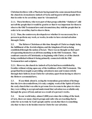 Christian brethren with a Pharisaic backgroundwho came unsanctioned from
the church in Jerusalemto Antioch of Syria and beganto tell the people there
that in order to be savedthey must be ‘circumcised’.
2.1.1. Thesebrethren, who were part of that group calledthe “Judaisers”, did
not tell the people that it would be goodto or that it was important for them to
observe the Old Testamentlaws and circumcision, they told the people that in
order to be savedthey had to observe them.
2.1.2. Thus, the controversydevelopedover whether it was necessaryfor a
person to perform any work, or works, in order to have eternalsalvation
through Christ.
2.2. The Hebrew Christians at this time thought of Christ as simply being
the fulfillment of the Jewishreligion, and the kingdom of God as being
establishedthrough the nation of Israel. There was no thought on their part
of separating themselves at all from anything in the Old Testament. They
could not conceive ofChristianity as beginning with Christ, or of the church
being establishedwithout it being primarily connectedwith the Old
Testamentlaw and scripture.
2.2.1. However, the church in Antioch of Syria had been establishedby
Gentiles without relying upon any of the traditions of the Old Testament. The
gospelhad been taught as providing salvationto men and women strictly
through their faith in Jesus Christ for salvation, apart from having to observe
the Hebrew ceremoniallaws.
2.3. If you think about it, seeing the tremendous generations of heritage
that the Jews descendedfrom, it is only a mighty work of the Spirit of God in
the early church that was able to get some Jews to come to the place to where
they were willing to acceptand understand that salvationwas available only
through the grace ofGod, and not as a result of a person’s works.
2.4. In our world today, almost 2,000 years since the writing of the book
of Acts, there are many church groups and cults who are teaching that in
order for us to truly be God’s people and be saved, that there is something
else that we have to do besides trust in Christ for our salvation.
 