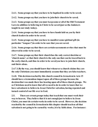 2.4.1. Some groups saythat you have to be baptized in order to be saved.
2.4.2. Some groups saythat you have to join their church to be saved.
2.4.3. Some groups saythat you must keepsome or all of the Old Testament
Laws in addition to believing in Christ to be saved (just as the Judaisers
taught in our study today).
2.4.4. Some groups saythat you have to have hands laid on you by their
church leaders in order to be saved.
2.4.5. Some groups saythat you have to manifest some spiritual gift (in
particular “tongues”)in order to be sure that you are saved.
2.4.6. Some groups saythat there are certain sacraments orrites that must be
observedin order to be saved.
2.4.7. Some groups saythat their church has the only correctdoctrine or
‘church name’, or that their church is the only one that can be traced back to
the early church, and thus in order to be savedyou have to join their church,
and theirs alone.
2.4.7.1.Bythe way, you should know that whenevera church claims they are
the only Christians you must immediately assume that they are false teachers.
2.4.8. This decisionreachedby this church council in Jerusalemin Acts 15
should have a tremendous impact upon all of these groups because the
decisionthat was made there has bearing upon all of these church groups. We
as Christians need to know that all we need to do in order to know that we
have salvationis to believe in Jesus Christfor salvation, having repented and
turned controlof our life over to God.
2.5. There are errant groups today that teachthat one must work their
way to heaven. They believe that it is not enoughjust to believe in Jesus
Christ, you must do certain works in order to be saved. However, the decision
reachedby the council in Jerusalemin this chapter should teachus all that
salvationis not going to be earnedby works, it is by faith alone. Forinstance:
 