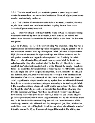 2.5.1. The MormonChurch teaches that a personis savedby grace and
works, howeverthese two means to salvationare diametrically opposedto one
another and mutually exclusive.
2.5.2. The JehovahWitnessesteachsalvationis by works, and that you have
to join their church and then be committed to going door to door every
Saturday if you want to be saved.
2.6. Before we begin studying what the Word of God teaches concerning
whether salvationis by faith or by works, I want us to take a minute and
reflectupon how we are to receive the Word of Godin our lives. To illustrate
this point:
2.6.1. In 2 Chron. 16:1-13, is the story of King Asa of Judah. King Asa was a
righteous man and immediately upon his being made king, he got rid of all of
the idolatrous altars of worship throughout Judah (with the exceptionof the
high places which most of the righteous kings also did not remove), and for
thirty-nine years he worshipped and sought the Lord faithfully in Judah.
However, when Baasha, King of Israel, came againstJudah for battle, he
relied upon the King of Aram insteadof the Lord to give him victory. As a
result of Asa’s disobedience, the Lord senthim Hanani the prophet to rebuke
him of his sin in this, howeverinstead of receiving this word from the Lord he
became angry and threw the prophet in prison. Then, the rest of his life Asa
did not seek the Lord, evenwhen he became severelyill with an infection in
his feetthat after severalyears took his life, “16:1 In the thirty-sixth year of
Asa’s reign Baasha king of Israel came up againstJudah and fortified Ramah
in order to prevent anyone from going out or coming in to Asa king of Judah.
2 Then Asa brought out silver and gold from the treasuries of the house of the
Lord and the king’s house, and sent them to Ben-hadad king of Aram, who
lived in Damascus, saying, 3 “Let there be a treaty betweenyou and me, as
betweenmy father and your father. Behold, I have sent you silver and gold;
go, break your treaty with Baasha king of Israelso that he will withdraw from
me.” 4 So Ben-hadad listened to King Asa and sentthe commanders of his
armies againstthe cities of Israel, and they conquered Ijon, Dan, Abel-maim,
and all the store cities of Naphtali. 5 And it came about when Baasha heardof
it that he ceasedfortifying Ramah and stopped his work. 6 Then King Asa
 